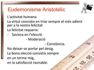 Eudemonisme Aristotélic
L'activitat humana.
La virtut consistix en triar sempre el més adient
per a la nostra felicitat
La felicitat requerix:
- Saviesa en l'elecció
- Moderació
- Constància.
No deixar-se portar pel desig.
La bona elecció consistix sempre
en un terme mig,
en la satisfacció raonable.
 