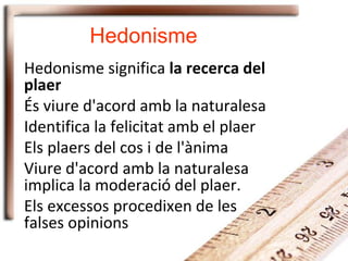 Hedonisme
Hedonisme significa la recerca del
plaer
És viure d'acord amb la naturalesa
Identifica la felicitat amb el plaer
Els plaers del cos i de l'ànima
Viure d'acord amb la naturalesa
implica la moderació del plaer.
Els excessos procedixen de les
falses opinions
 