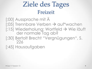Ziele des Tages
Freizeit
[:00] Aussprache mit Ä
[:05] Trennbare Verben  auf*wachen
[:15] Wiederholung: Wortfeld  Wie läuft
der normale Tag ab?
[:30] Bertolt Brecht “Vergnügungen“, S.
226
[:45] Hausaufgaben
Sept 17 Session 13
 