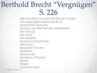 Berthold Brecht “Vergnügen”
S. 226
Der erste Blick aus dem Fenster am Morgen
Das wiedergefundene alte Buch
Begeisterte Gesichter
Schnee, der Wechsel der Jahreszeiten
Die Zeitung
Der Hund
Die Dialektik
Duschen, Schwimmen
Alte Musik
Bequeme Schuhe
Begreifen
Neue Musik
Schreiben, Pflanzen
Reisen
Singen
Freundlich sein.
Sept 17 Session 13
 