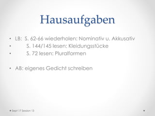 Hausaufgaben
• LB: S. 62-66 wiederholen: Nominativ u. Akkusativ
• S. 144/145 lesen: Kleidungsstücke
• S. 72 lesen: Pluralformen
• AB: eigenes Gedicht schreiben
Sept 17 Session 13
 