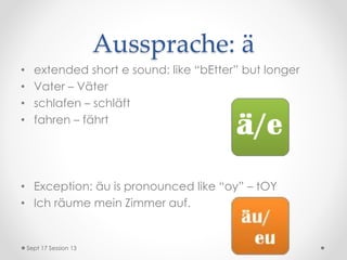Aussprache: ä
• extended short e sound: like “bEtter” but longer
• Vater – Väter
• schlafen – schläft
• fahren – fährt
• Exception: äu is pronounced like “oy” – tOY
• Ich räume mein Zimmer auf.
Sept 17 Session 13
 
