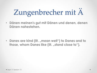 Zungenbrecher mit Ä
• Dänen meinen's gut mit Dänen und denen, denen
Dänen nahestehen.
• Danes are kind (lit. „mean well“) to Danes and to
those, whom Danes like (lit. „stand close to“).
Sept 17 Session 13
 
