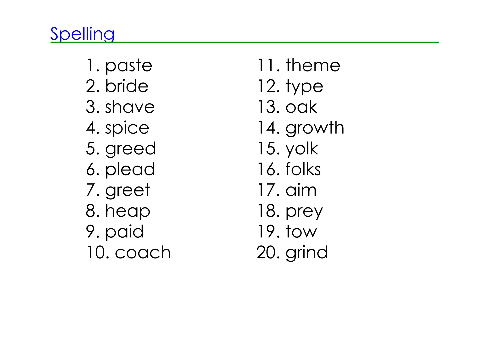 Spelling
    1. paste    11. theme
    2. bride    12. type
    3. shave    13. oak
    4. spice    14. growth
    5. greed    15. yolk
    6. plead    16. folks
    7. greet    17. aim
    8. heap     18. prey
    9. paid     19. tow
    10. coach   20. grind
 