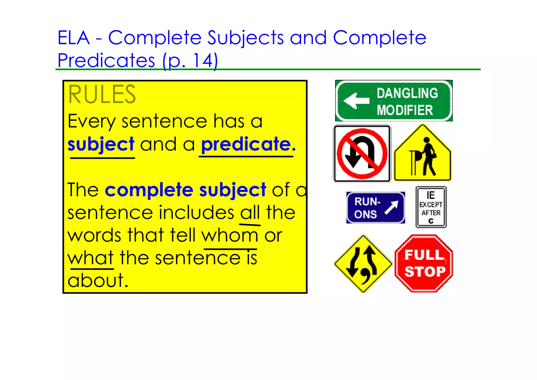 ELA ­ Complete Subjects and Complete
Predicates (p. 14)
RULES
Every sentence has a
subject and a predicate.

The complete subject of a
sentence includes all the
words that tell whom or
what the sentence is
about.
 