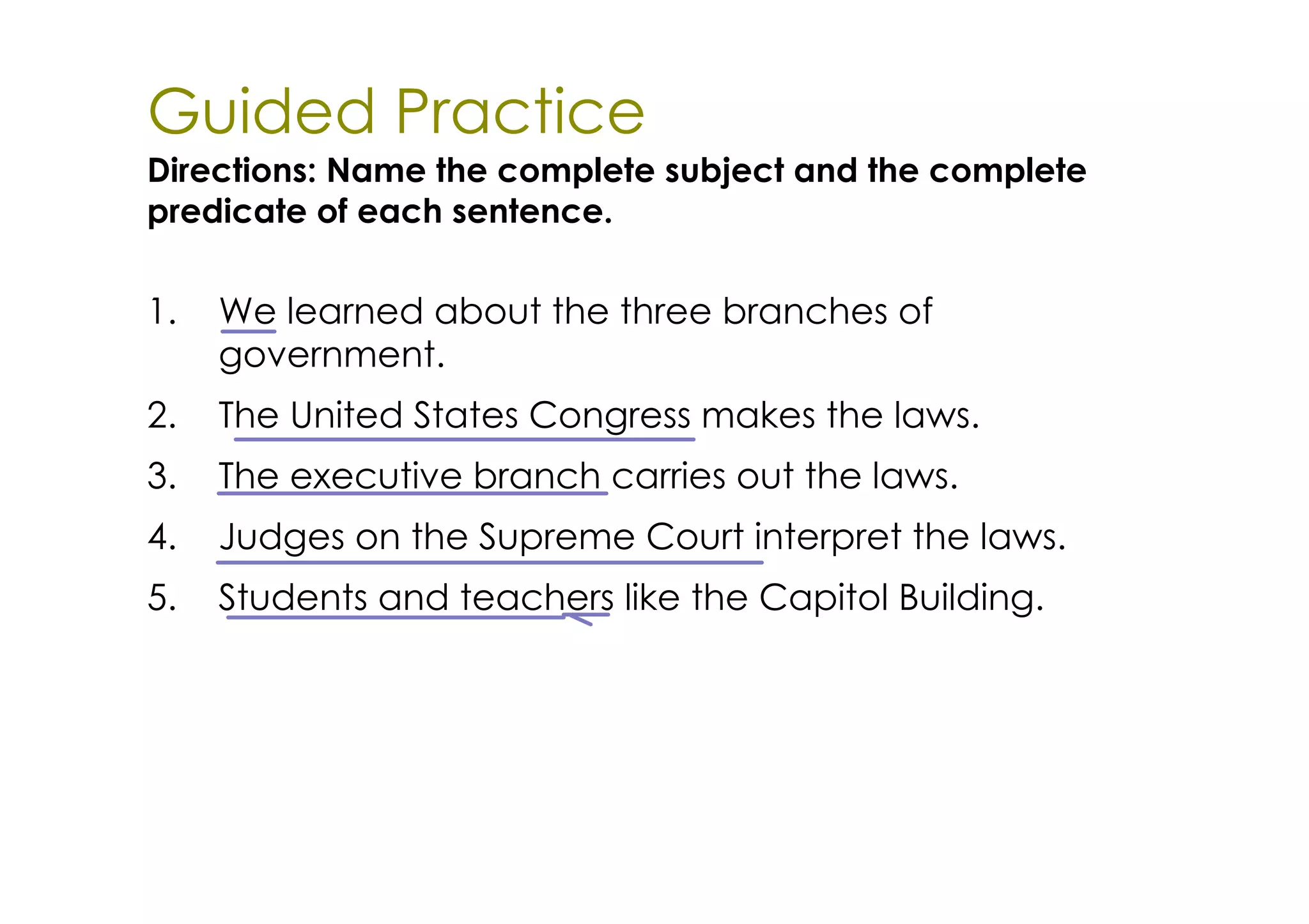 Guided Practice
Directions: Name the complete subject and the complete
predicate of each sentence.

1.   We learned about the three branches of
     government.
2.   The United States Congress makes the laws.
3.   The executive branch carries out the laws.
4.   Judges on the Supreme Court interpret the laws.
5.   Students and teachers like the Capitol Building.
 