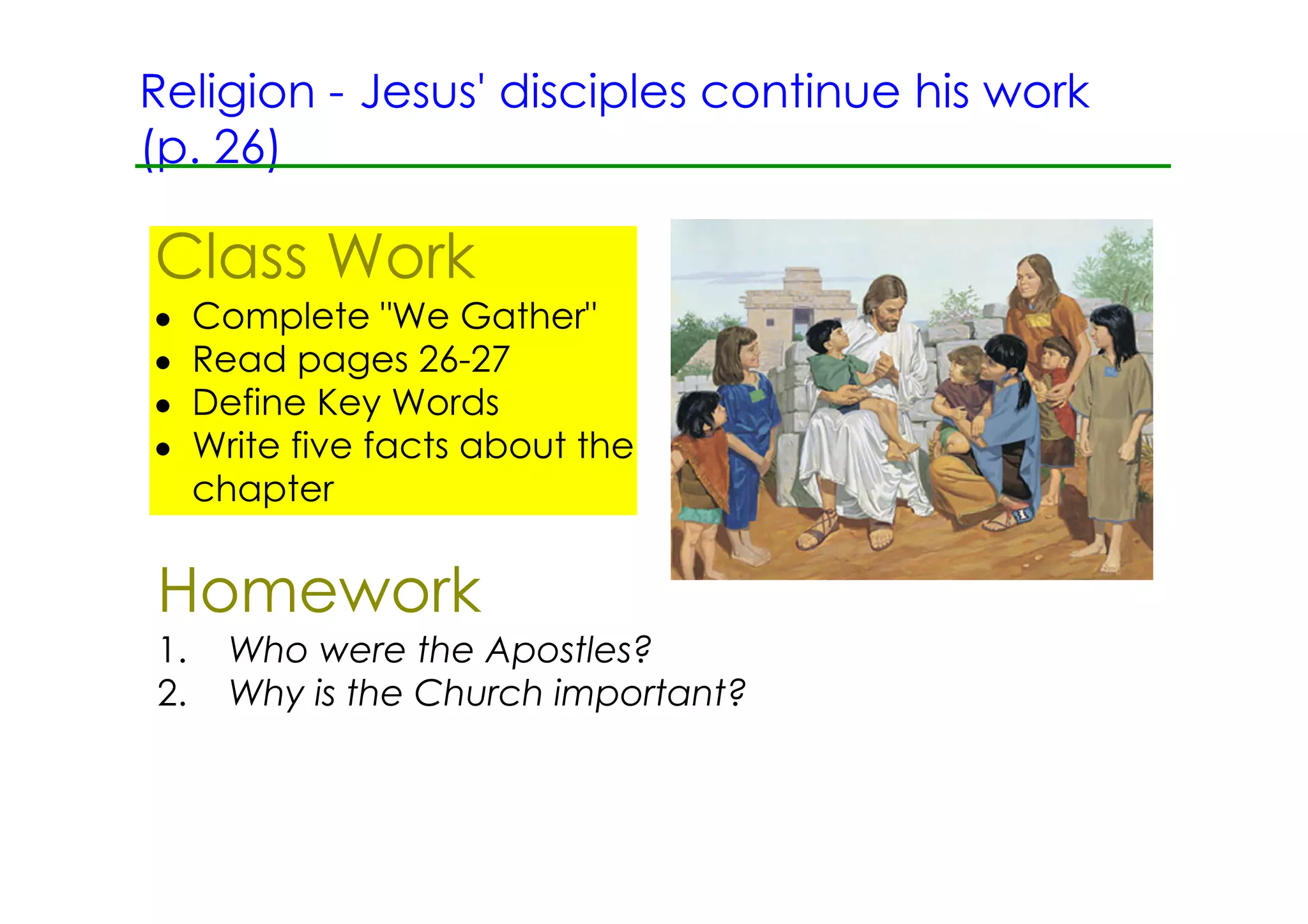 Religion ­ Jesus' disciples continue his work
(p. 26)

Class Work
•    Complete "We Gather"
•    Read pages 26­27
•    Define Key Words
•    Write five facts about the
     chapter


Homework
1.     Who were the Apostles?
2.     Why is the Church important?
 