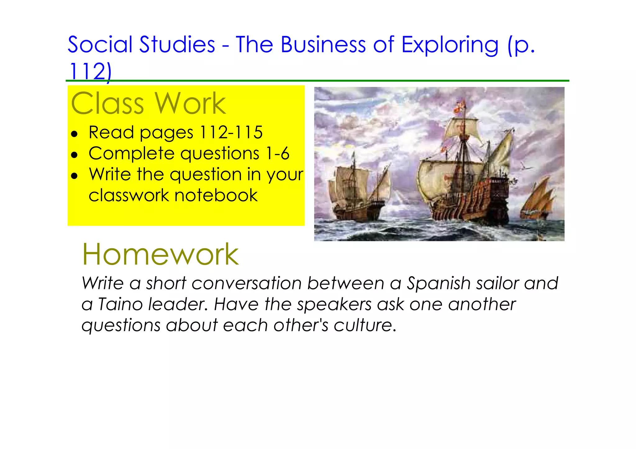 Social Studies ­ The Business of Exploring (p.
112)
Class Work
• Read pages 112­115
• Complete questions 1­6
• Write the question in your
  classwork notebook


 Homework
 Write a short conversation between a Spanish sailor and
 a Taino leader. Have the speakers ask one another
 questions about each other's culture.
 