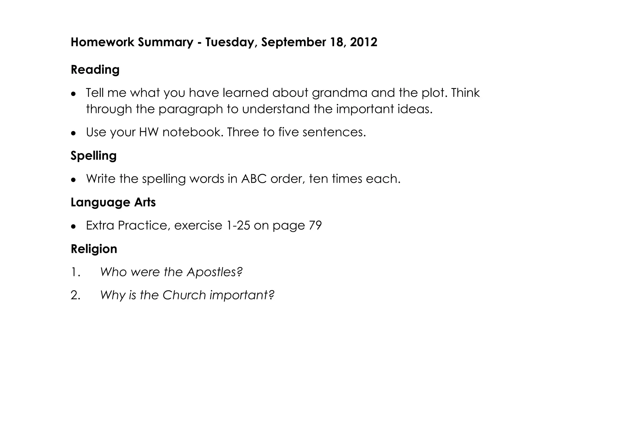 Homework Summary ­ Tuesday, September 18, 2012

Reading
• Tell me what you have learned about grandma and the plot. Think
  through the paragraph to understand the important ideas.
• Use your HW notebook. Three to five sentences.
Spelling
• Write the spelling words in ABC order, ten times each.
Language Arts
• Extra Practice, exercise 1­25 on page 79
Religion
1.   Who were the Apostles?
2.   Why is the Church important?
 