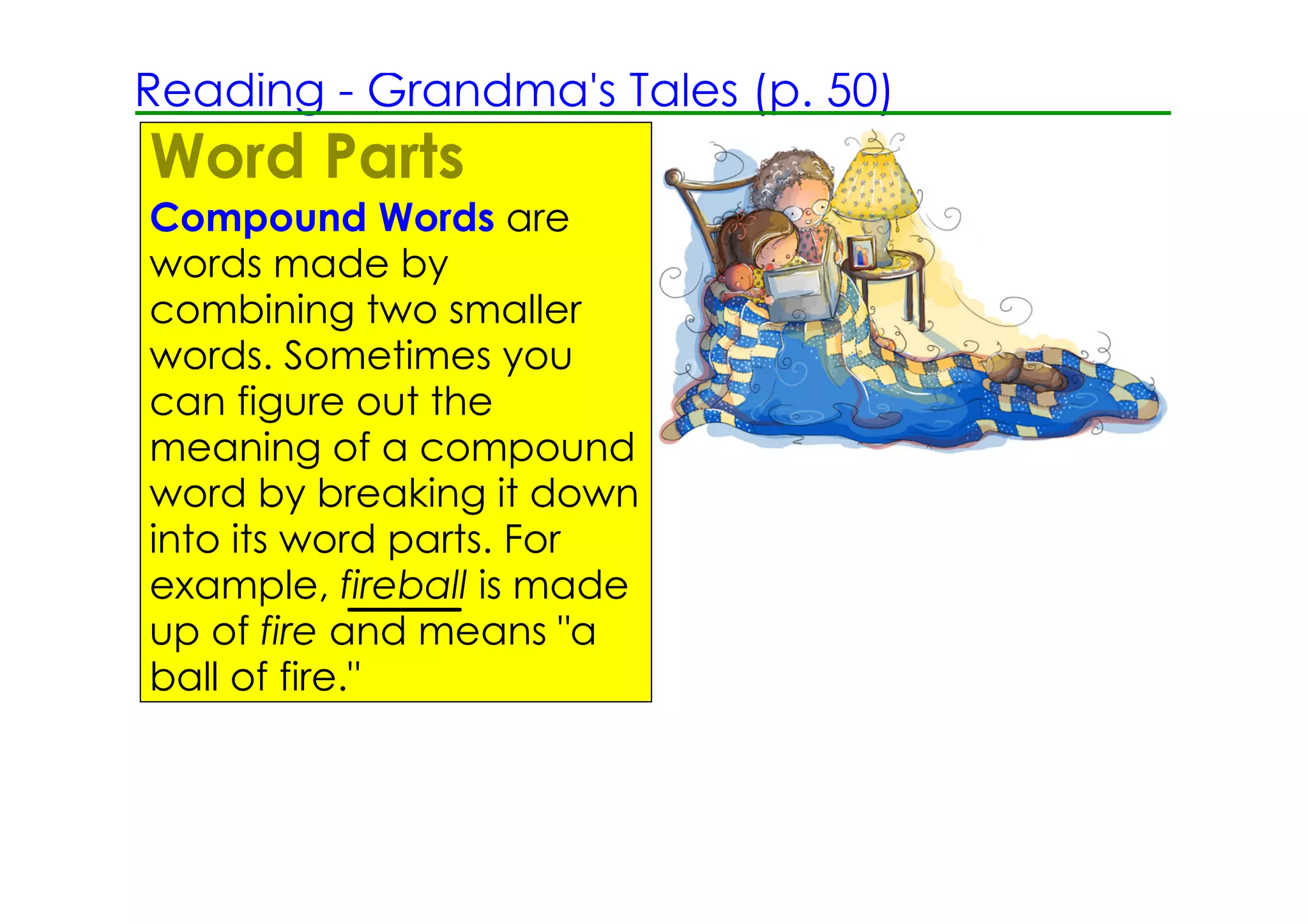 Reading ­ Grandma's Tales (p. 50)
Word Parts
Compound Words are
words made by
combining two smaller
words. Sometimes you
can figure out the
meaning of a compound
word by breaking it down
into its word parts. For
example, fireball is made
up of fire and means "a
ball of fire."
 