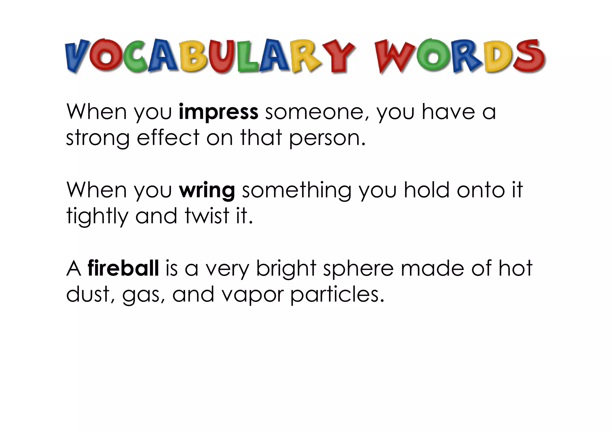 When you impress someone, you have a
strong effect on that person.

When you wring something you hold onto it
tightly and twist it.

A fireball is a very bright sphere made of hot
dust, gas, and vapor particles.
 