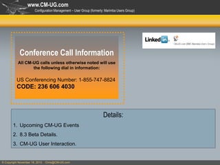www.CM-UG.com
Configuration Management – User Group (formerly: Marimba Users Group)

Conference Call Information
All CM-UG calls unless otherwise noted will use
the following dial in information:

US Conferencing Number: 1-855-747-8824

CODE: 236 606 4030

Details:
1. Upcoming CM-UG Events
2. 8.3 Beta Details.
3. CM-UG User Interaction.

© Copyright November 18, 2013

Chris@CM-UG.com

 