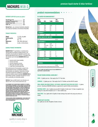 NUTRIENTS SUPPLIED (pounds per gallon): 
Total Nitrogen (N)............................... 1.0 
Available Phosphate (P205)................ 2.0 
Soluble Potash (K20).......................... 1.0 
Sulfur (S)............................................ 0.11 
Derived from: urea, ammonium hydroxide, phosphoric 
acid, potassium hydroxide, and ammonium thiosulfate. 
PRODUCT PROPERTIES: 
Weight: 11.15 lbs. per gallon 
Specific gravity: 1.34 kg/L 
pH: 6.8 – 7.2 
Appearance: clear, water white liquid 
Odor: no odor, or mild ammonia 
GENERAL PRODUCT INFORMATION: 
NACHURS W18-S™ liquid fertilizer is manufactured by 
utilizing quality raw materials including ammonia, urea, 
phosphoric acid and potassium hydroxide to provide a very 
agronomically efficient source of N-P-K-S. The quality of the 
raw materials used to formulate NACHURS W18-S liquid 
fertilizer: 
• maximizes plant nutrient solubility 
• minimizes salt index 
• minimizes equipment corrosion 
• allows good cold weather storage 
• is plant safe at recommended rates 
One hundred percent of the phosphate is present in the 
orthophosphate form that is immediately available for 
plant absorption and metabolism. During times of limited 
phosphate and potassium availability (eg: cold and wet 
spring soil conditions present at planting), NACHURS W18-S 
liquid fertilizer provides a phosphate and potassium source 
that is positionally and nutritionally available. 
FIRST AID: Please see MSDS sheet for more information, call 
(800) 622-4877 or visit us online at www.nachurs.com. 
SELLER WARRANTS THAT THE ABOVE PRODUCT CONFORMS TO ITS CHEMICAL 
DESCRIPTION AND IS REASONABLY FIT FOR THE PURPOSE ON THE LABEL WHEN 
USED IN ACCORDANCE WITH DIRECTIONS UNDER NORMAL CONDITIONS OF USE 
(INCLUDING NORMAL WEATHER CONDITIONS). NEITHER THIS WARRANTY NOR 
ANY OTHER WARRANTY OF MERCHANTABILITY OR FITNESS FOR A PARTICULAR 
PURPOSE, EXPRESS OR IMPLIED, EXTENDS TO THE USE OF THIS PRODUCT 
WHEN USED CONTRARY TO THE LABEL INSTRUCTIONS OR UNDER ABNORMAL 
CONDITIONS (INCLUDING ABNORMAL WEATHER CONDITIONS), AND THE 
BUYER ASSUMES THE RISK OF ANY SUCH USE. NACHURS STARTER OR FOLIAR 
APPLICATIONS ARE INTENDED TO SUPPLEMENT EXISTING SOIL FERTILITY 
PROGRAMS AND WILL NOT BY ITSELF PROVIDE ALL THE NUTRIENTS NORMALLY 
REQUIRED BY AGRICULTURAL CROPS. 
*These are general product recommendations. Please consult with 
your authorized NACHURS distributor or agronomist for specific 
fertility recommendations. 
product recommendations • • • • • 
IN-FURROW RECOMMENDATIONS*: 
www. n a c h u r s . c o m 
premium liquid starter & foliar fertilizer 
Row Max 
Width: CEC: %OM: Gals/A: 
CORN: 
30” 18h 3.0h 6 
30” 15h 2.5 5 
30” 10h 2.0 4 
30” 9.9i 2.0 3 
SOYBEANS**: 
6-8” 12h 2.0 2-5 
WHEAT, BARLEY, RYE, AND OATS: 
6-8” 8-10 
SUNFLOWERS**: 
30” 18h 3.0h 5 
30” 17.9-15.0 2.9-2.0 4 
30” 14.9i 1.9i 3 
MILO**: 
30” 18h 3.0 5 
30” 15h 2.5 4 
30” 10h 2.0 3 
30” 9.9i 2.0 2.5 
ALFALFA (NEW SEEDING): 
5 
POTATOES: 
4-10 
Product should be placed so potato seed piece drops into fertilizer. 
**Use a Y splitter with significant pressure to ensure NACHURS W18-S 
liquid fertilizer is placed accurately. 
Foliar Feeding General Guidelines*: 
Corn: 1-3 gallons per acre. Foliar apply at the 3rd-5th leaf collar. 
Soybeans: 1-3 gallons per acre. Foliar apply at the 4th-6th trifoliate, and then 80-85% podset. 
Small Grains (including cereals), Dry Beans, Sugar Beets and other row crops: 1-3 gallons 
per acre. Consult your NACHURS distributor or agronomist for specific fertility recommendations. 
Vegetable Crops: Use 1-2 gallons per acre with 8-10 gallons of water every 7-10 days on vegetable crops 
starting 10-15 days after transplant or at 2”-5” tall on seeded crops. 
Fruit Trees: Use 1 gallon with 8-10 gallons of water starting at bud swell in the spring and continue as 
needed. 
TRANSPLANT SOLUTION: 
Use 1 gallon per acre with 100 gallons of water at set out. 
 