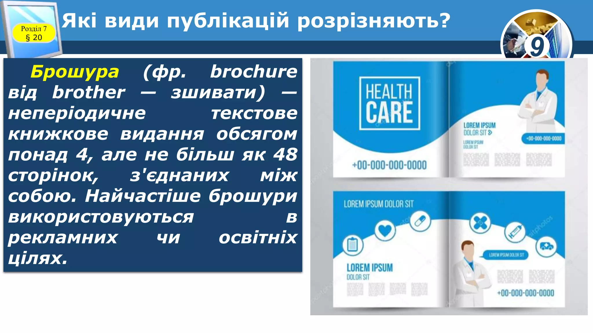 9
Які види публікацій розрізняють?Розділ 7
§ 20
Брошура (фр. brochure
від brother — зшивати) —
неперіодичне текстове
книжкове видання обсягом
понад 4, але не більш як 48
сторінок, з'єднаних між
собою. Найчастіше брошури
використовуються в
рекламних чи освітніх
цілях.
 