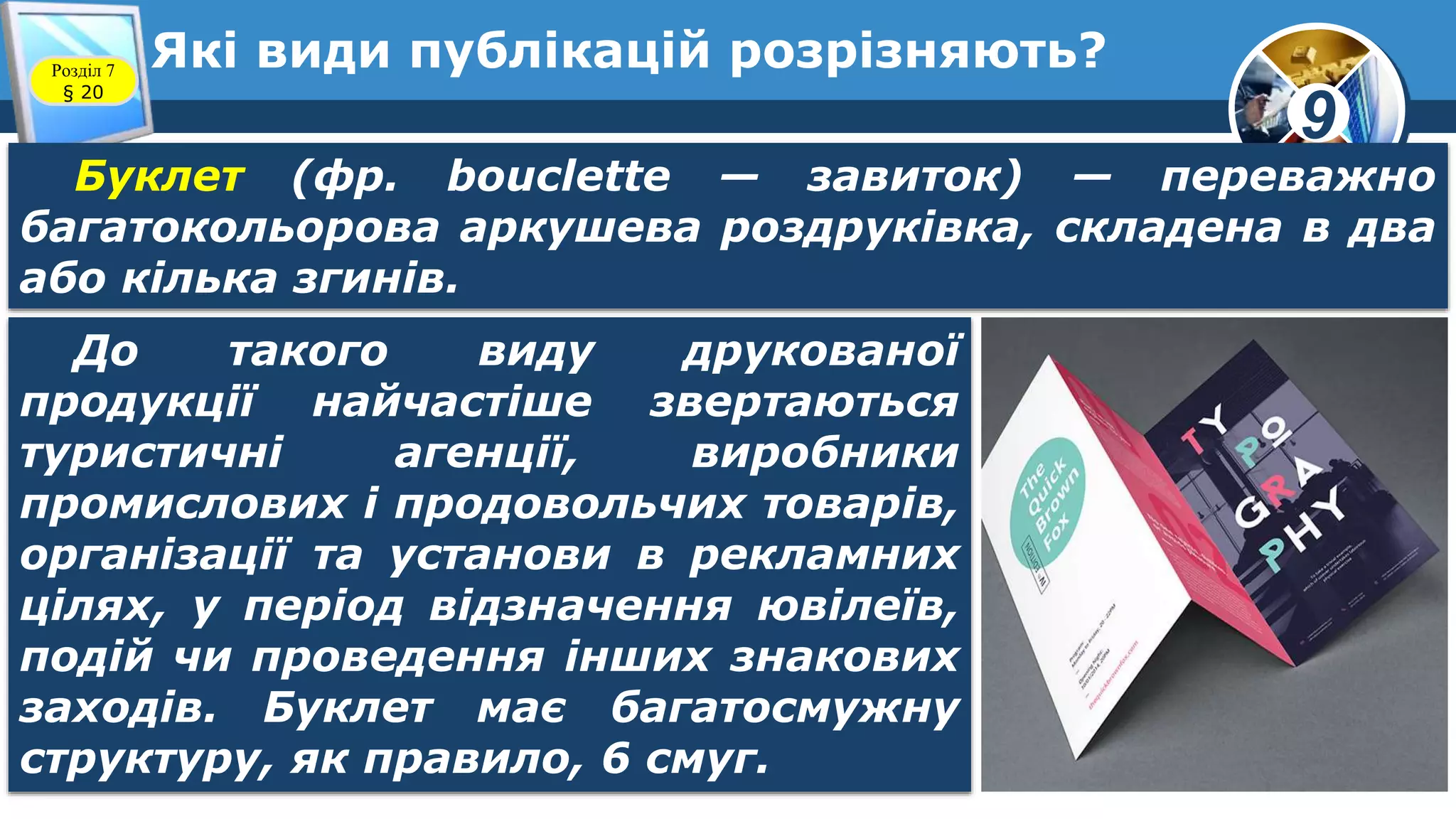 9
Які види публікацій розрізняють?Розділ 7
§ 20
Буклет (фр. bouclette — завиток) — переважно
багатокольорова аркушева роздруківка, складена в два
або кілька згинів.
До такого виду друкованої
продукції найчастіше звертаються
туристичні агенції, виробники
промислових і продовольчих товарів,
організації та установи в рекламних
цілях, у період відзначення ювілеїв,
подій чи проведення інших знакових
заходів. Буклет має багатосмужну
структуру, як правило, 6 смуг.
 