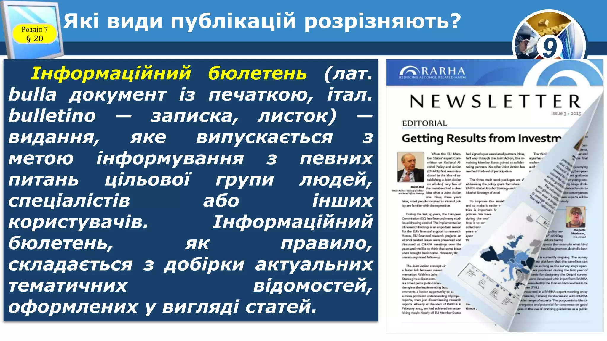 9
Які види публікацій розрізняють?Розділ 7
§ 20
Інформаційний бюлетень (лат.
bulla документ із печаткою, італ.
bulletino — записка, листок) —
видання, яке випускається з
метою інформування з певних
питань цільової групи людей,
спеціалістів або інших
користувачів. Інформаційний
бюлетень, як правило,
складається з добірки актуальних
тематичних відомостей,
оформлених у вигляді статей.
 