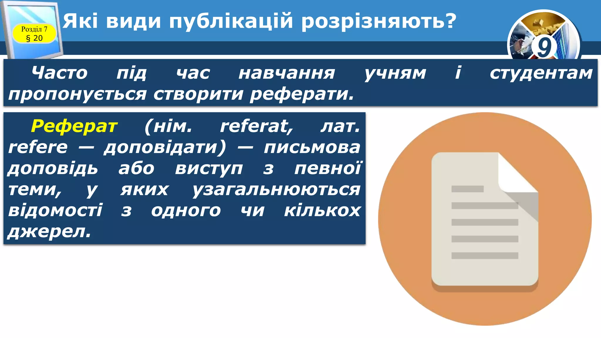 9
Які види публікацій розрізняють?Розділ 7
§ 20
Часто під час навчання учням і студентам
пропонується створити реферати.
Реферат (нім. referat, лат.
refere — доповідати) — письмова
доповідь або виступ з певної
теми, у яких узагальнюються
відомості з одного чи кількох
джерел.
 