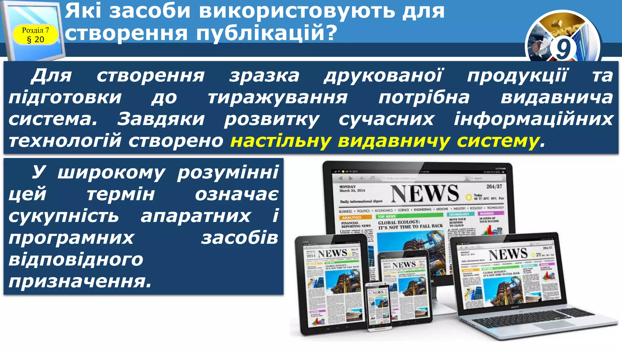 9
Які засоби використовують для
створення публікацій?Розділ 7
§ 20
Для створення зразка друкованої продукції та
підготовки до тиражування потрібна видавнича
система. Завдяки розвитку сучасних інформаційних
технологій створено настільну видавничу систему.
У широкому розумінні
цей термін означає
сукупність апаратних і
програмних засобів
відповідного
призначення.
 