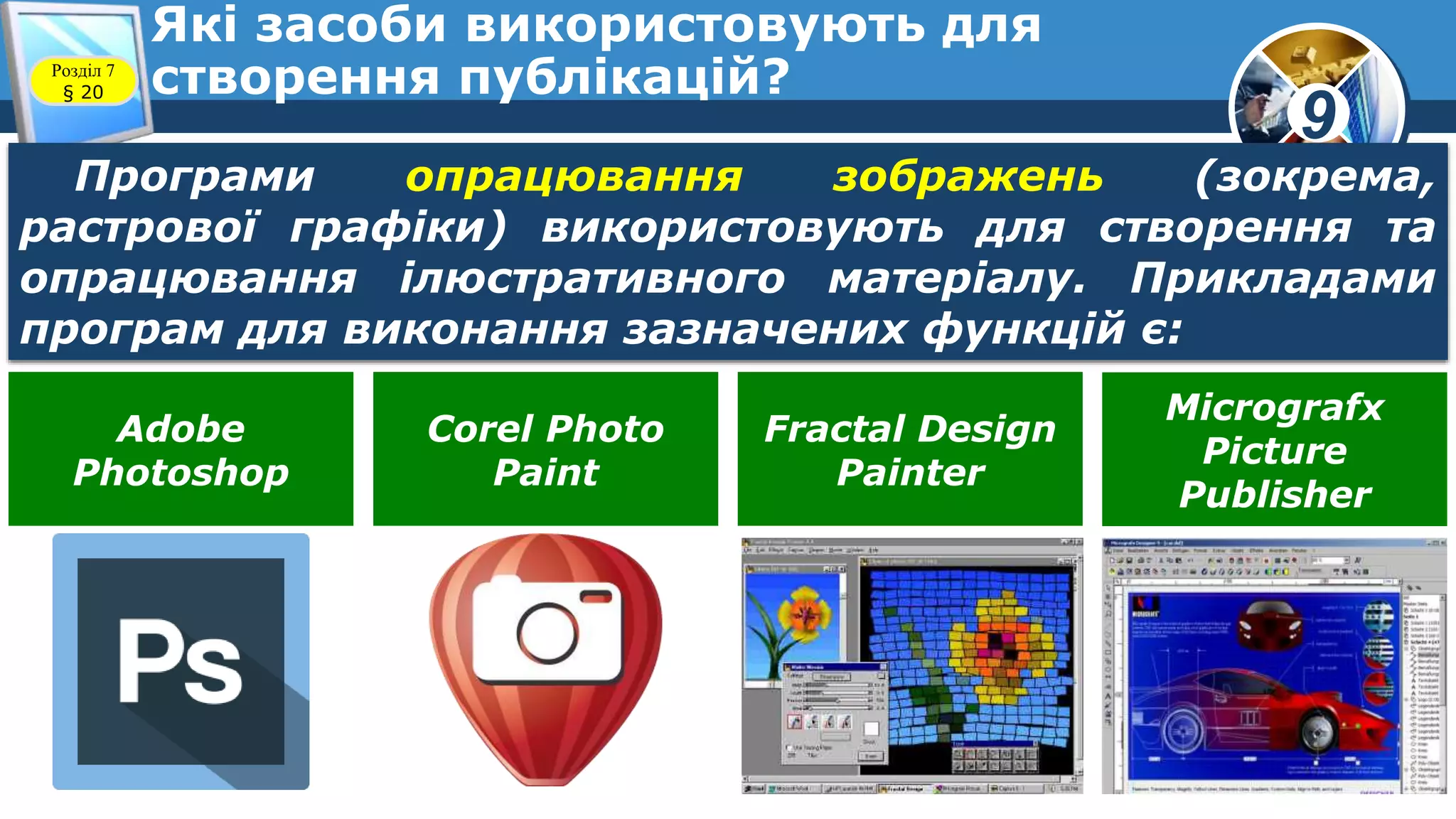9
Які засоби використовують для
створення публікацій?Розділ 7
§ 20
Програми опрацювання зображень (зокрема,
растрової графіки) використовують для створення та
опрацювання ілюстративного матеріалу. Прикладами
програм для виконання зазначених функцій є:
Adobe
Photoshop
Corel Photo
Paint
Fractal Design
Painter
Micrografx
Picture
Publisher
 