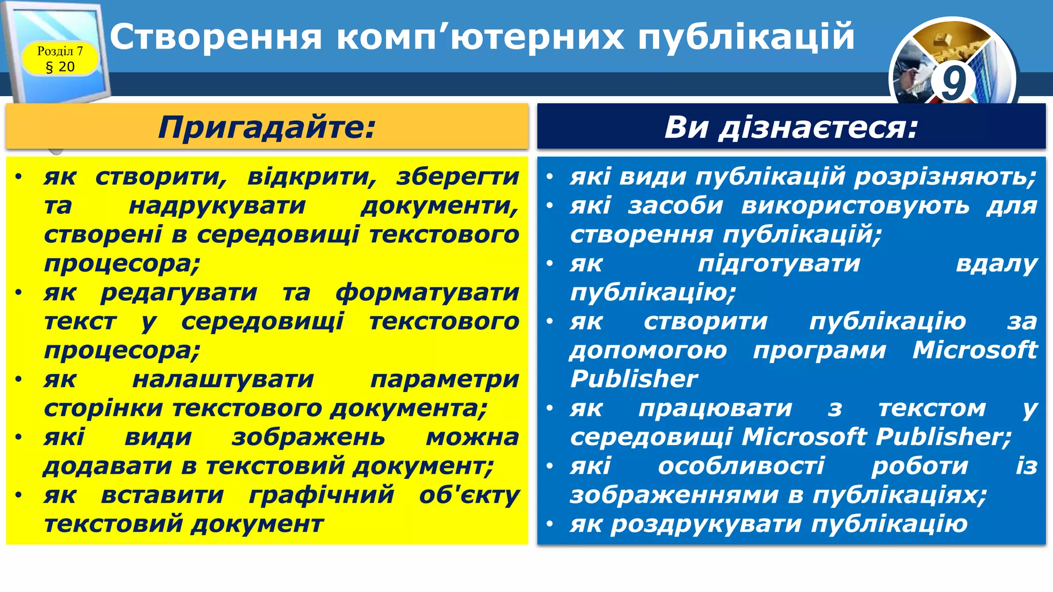 9
Створення комп’ютерних публікаційРозділ 7
§ 20
Пригадайте: Ви дізнаєтеся:
• які види публікацій розрізняють;
• які засоби використовують для
створення публікацій;
• як підготувати вдалу
публікацію;
• як створити публікацію за
допомогою програми Microsoft
Publisher
• як працювати з текстом у
середовищі Microsoft Publisher;
• які особливості роботи із
зображеннями в публікаціях;
• як роздрукувати публікацію
• як створити, відкрити, зберегти
та надрукувати документи,
створені в середовищі текстового
процесора;
• як редагувати та форматувати
текст у середовищі текстового
процесора;
• як налаштувати параметри
сторінки текстового документа;
• які види зображень можна
додавати в текстовий документ;
• як вставити графічний об'єкту
текстовий документ
 