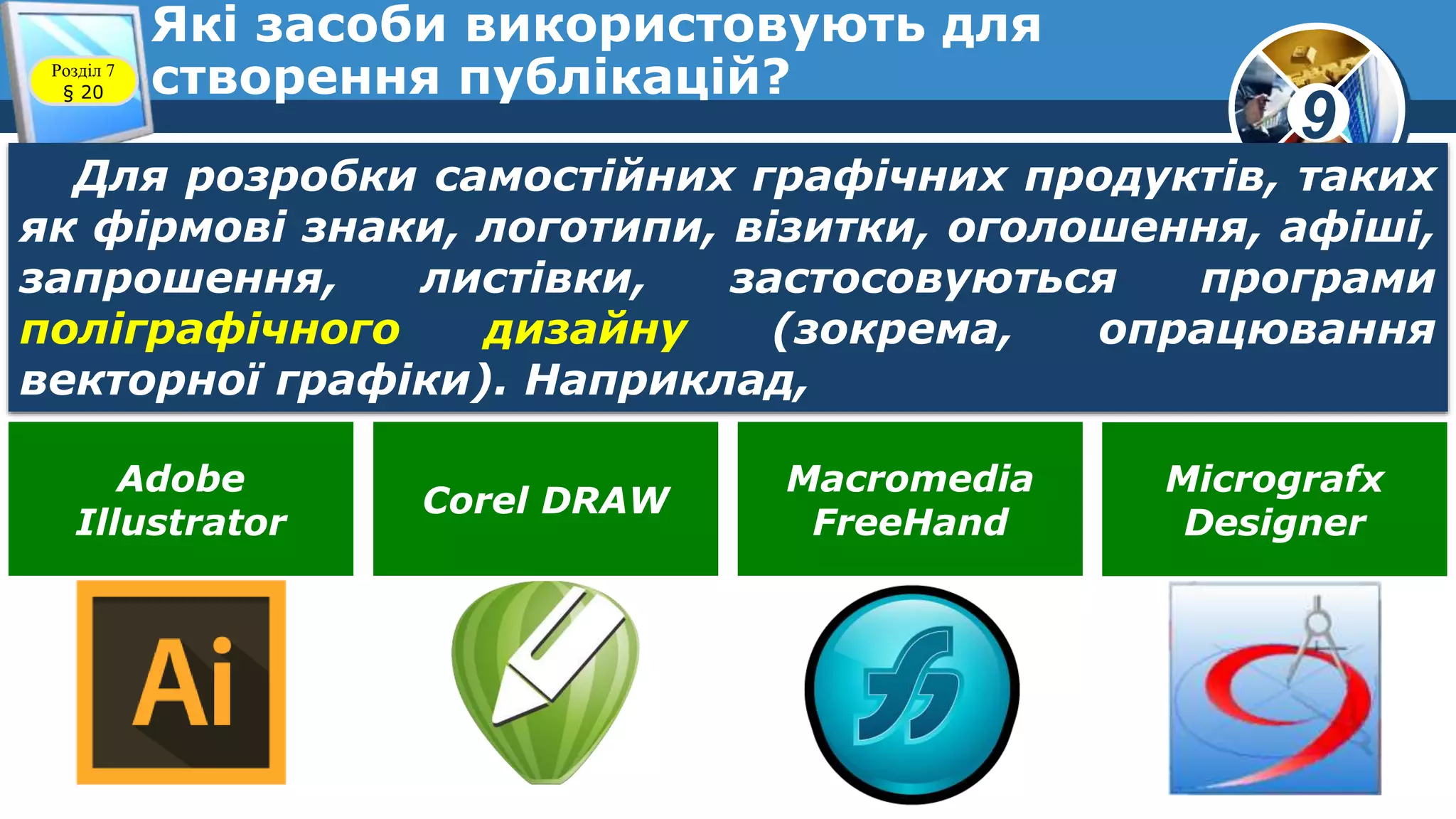 9
Які засоби використовують для
створення публікацій?Розділ 7
§ 20
Для розробки самостійних графічних продуктів, таких
як фірмові знаки, логотипи, візитки, оголошення, афіші,
запрошення, листівки, застосовуються програми
поліграфічного дизайну (зокрема, опрацювання
векторної графіки). Наприклад,
Adobe
Illustrator
Corel DRAW
Macromedia
FreeHand
Micrografx
Designer
 