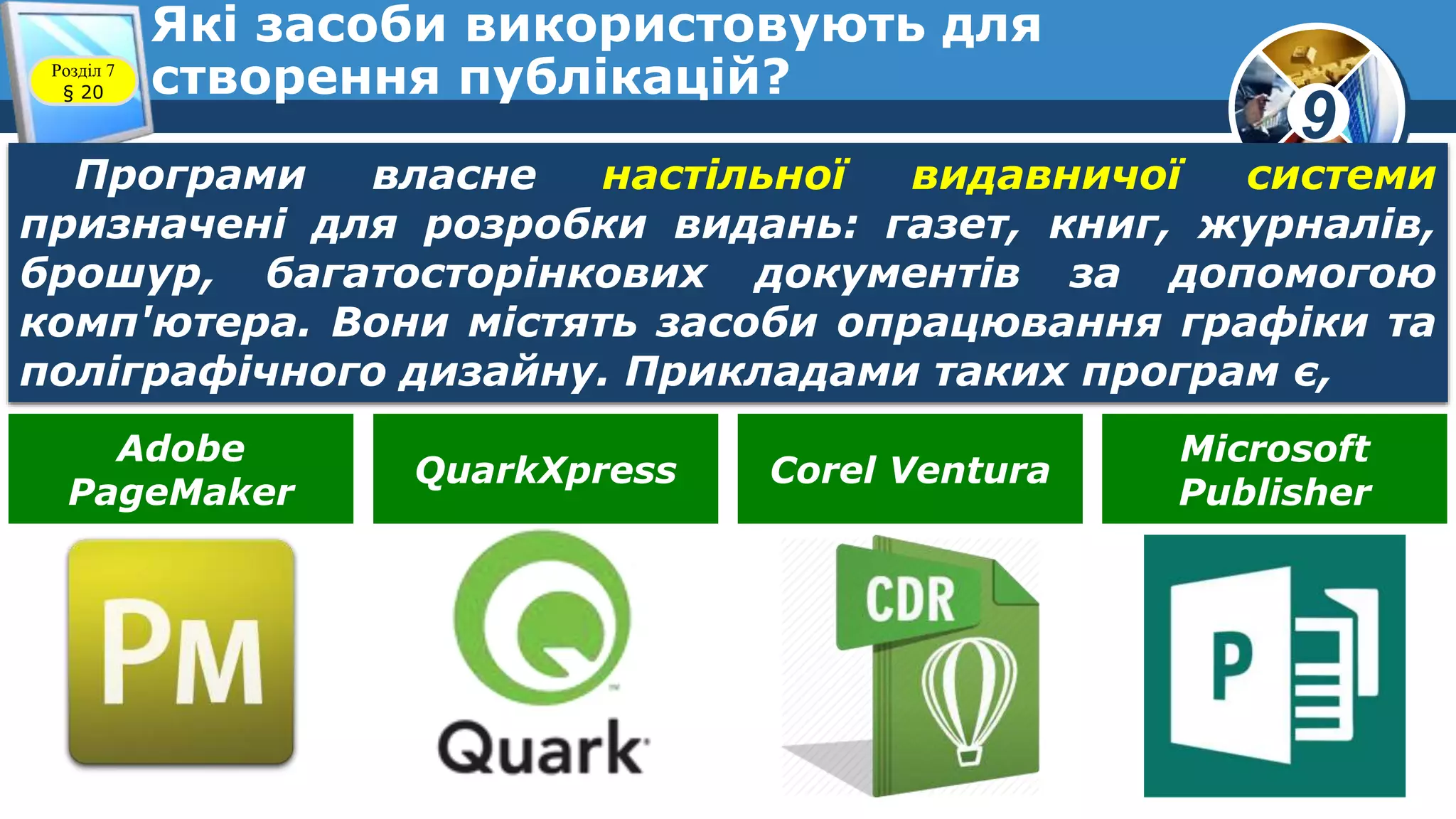 9
Які засоби використовують для
створення публікацій?Розділ 7
§ 20
Програми власне настільної видавничої системи
призначені для розробки видань: газет, книг, журналів,
брошур, багатосторінкових документів за допомогою
комп'ютера. Вони містять засоби опрацювання графіки та
поліграфічного дизайну. Прикладами таких програм є,
Adobe
PageMaker
QuarkXpress Corel Ventura
Microsoft
Publisher
 