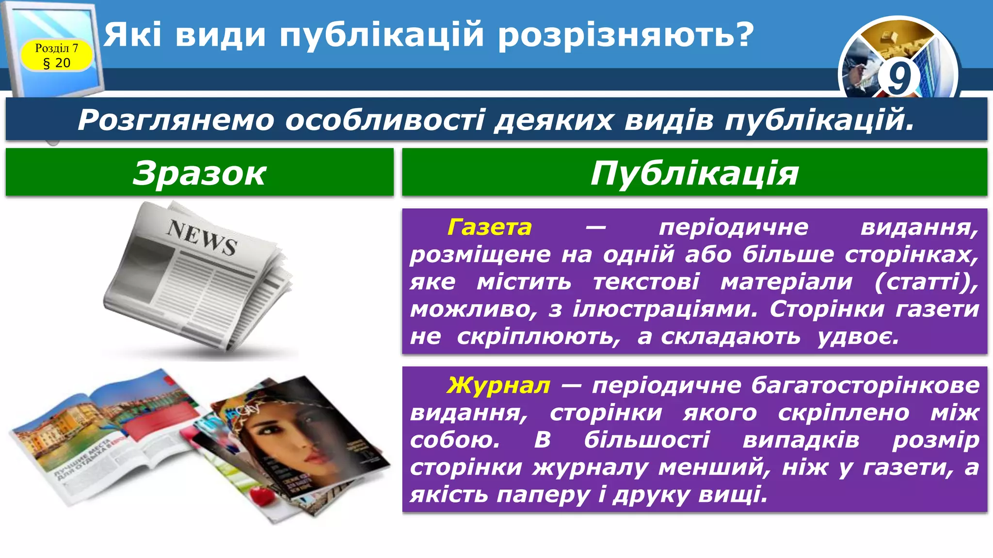 9
Які види публікацій розрізняють?Розділ 7
§ 20
Зразок Публікація
Газета — періодичне видання,
розміщене на одній або більше сторінках,
яке містить текстові матеріали (статті),
можливо, з ілюстраціями. Сторінки газети
не скріплюють, а складають удвоє.
Розглянемо особливості деяких видів публікацій.
Журнал — періодичне багатосторінкове
видання, сторінки якого скріплено між
собою. В більшості випадків розмір
сторінки журналу менший, ніж у газети, а
якість паперу і друку вищі.
 