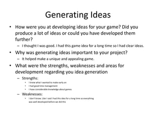 Generating Ideas
• How were you at developing ideas for your game? Did you
produce a lot of ideas or could you have developed them
further?
– I thought I was good. I had this game idea for a long time so I had clear ideas.
• Why was generating ideas important to your project?
– It helped make a unique and appealing game.
• What were the strengths, weaknesses and areas for
development regarding you idea generation
– Strengths:
• I knew what I wanted to make early on
• I had good time management
• I have considerable knowledge about games
– Weaknesses:
• I don’t know. Like I said I had this idea for a long time so everything
was well developed before we did this
 