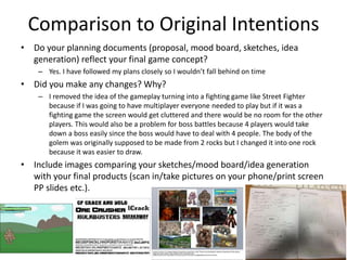 Comparison to Original Intentions
• Do your planning documents (proposal, mood board, sketches, idea
generation) reflect your final game concept?
– Yes. I have followed my plans closely so I wouldn’t fall behind on time
• Did you make any changes? Why?
– I removed the idea of the gameplay turning into a fighting game like Street Fighter
because if I was going to have multiplayer everyone needed to play but if it was a
fighting game the screen would get cluttered and there would be no room for the other
players. This would also be a problem for boss battles because 4 players would take
down a boss easily since the boss would have to deal with 4 people. The body of the
golem was originally supposed to be made from 2 rocks but I changed it into one rock
because it was easier to draw.
• Include images comparing your sketches/mood board/idea generation
with your final products (scan in/take pictures on your phone/print screen
PP slides etc.).
 