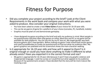 Fitness for Purpose
• Did you complete your project according to the brief? Look at the Client
Requirements in the work book and compare your work with what you were
asked to produce. Also consider your original instructions;
– You have been asked to create a new Video Game of your choice for 16-19 year olds.
– This can be any genre of game for a platform of your choice (consoles, PC, handheld, mobile)
– Graphics must be pixel art and demonstrate gameplay.
– I have designed my game according to the brief and with my audience in mind. Most people in
my questionnaire said they often play games on either Xbox One and PC so my game will be
available for both platforms. You can see this by my PC box art. My target gender was both
because golems don’t have genders. Before making my game I have researched similar games
and used SurveyMonkey to create my questionnaire to find out what my audience likes. My
game’s graphics are pixelated and the screenshot shows the main character walking.
• Is it appropriate for 16-19 year olds and how will it appeal to them? Is it
original enough or could you have done anything to make it different to what
already exists? Have you exported it in the correct format and size?
– My game is appropriate for 16-19 year olds because it won’t have any graphic violence and
inappropriate language. I used my survey so I could find out what appeals to my audience.
Because of my questionnaire answers I have decided that the story will be more mature like
involving a war.
 