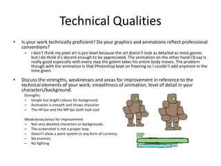 Technical Qualities
• Is your work technically proficient? Do your graphics and animations reflect professional
conventions?
– I don’t think my pixel art is pro level because the art doesn’t look as detailed as most games
but I do think it’s decent enough to be appreciated. The animation on the other hand I’d say is
really good especially with every step the golem takes his entire body moves. The problem
though with the animation is that Photoshop kept on freezing so I couldn’t add anymore in the
time given.
• Discuss the strengths, weaknesses and areas for improvement in reference to the
technical elements of your work; smoothness of animation, level of detail in your
characters/background.
Strengths:
– Simple but bright colours for background
– Animation is smooth and shows character
– The HP bar and the MP bar both look cool
Weaknesses/areas for improvement:
– Not very detailed characters or backgrounds
– The screenshot is not a proper loop
– Doesn’t show a point system or any form of currency
– No enemies
– No fighting
 
