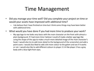 Time Management
• Did you manage your time well? Did you complete your project on time or
would your assets have improved with additional time?
– I do believe that I have finished on time but I think some things may have been better
with additional time.
• What would you have done if you had more time to produce your work?
– My app logo to me looks very basic with the main character on the front with almost a
plain background. If I had more time I believe I could of made a better app logo like
using the shape of the app to make a much more detailed image of the main character’s
head. I would also try to add more detail to the background of the screenshot and add a
point score. I would also liked to add a bit more colour to the golem and see if it works
or not. I would also like to add different colours to player 2-3-4 like player 2 has a grey
body with a blue light from eyes.
 