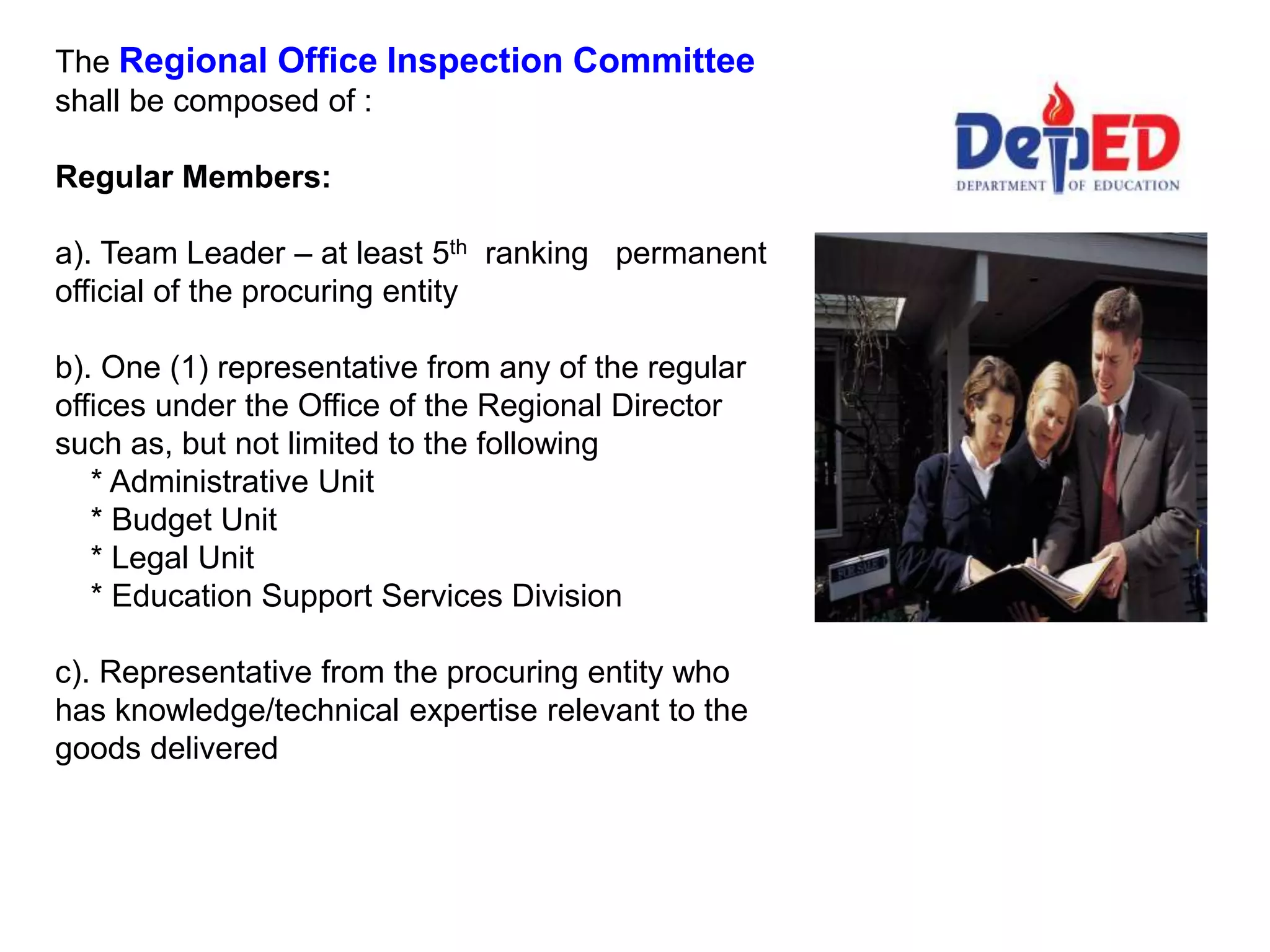 The Regional Office Inspection Committee
shall be composed of :
Regular Members:
a). Team Leader – at least 5th ranking permanent
official of the procuring entity
b). One (1) representative from any of the regular
offices under the Office of the Regional Director
such as, but not limited to the following
* Administrative Unit
* Budget Unit
* Legal Unit
* Education Support Services Division
c). Representative from the procuring entity who
has knowledge/technical expertise relevant to the
goods delivered
 