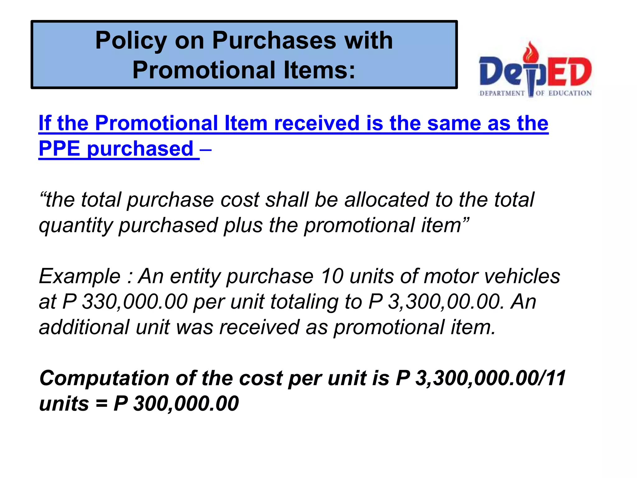 If the Promotional Item received is the same as the
PPE purchased –
“the total purchase cost shall be allocated to the total
quantity purchased plus the promotional item”
Example : An entity purchase 10 units of motor vehicles
at P 330,000.00 per unit totaling to P 3,300,00.00. An
additional unit was received as promotional item.
Computation of the cost per unit is P 3,300,000.00/11
units = P 300,000.00
Policy on Purchases with
Promotional Items:
 