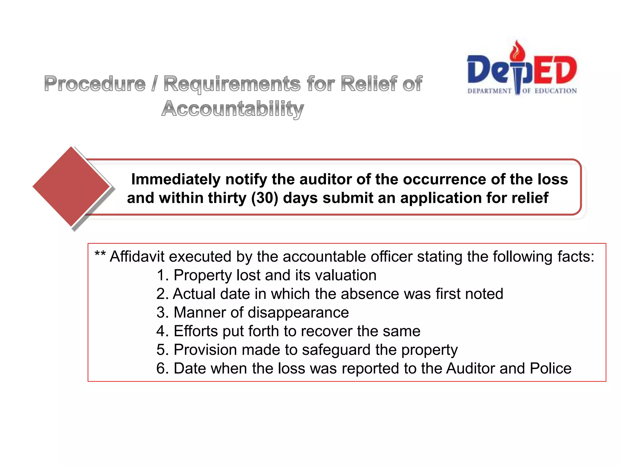 Immediately notify the auditor of the occurrence of the loss
and within thirty (30) days submit an application for relief
** Affidavit executed by the accountable officer stating the following facts:
1. Property lost and its valuation
2. Actual date in which the absence was first noted
3. Manner of disappearance
4. Efforts put forth to recover the same
5. Provision made to safeguard the property
6. Date when the loss was reported to the Auditor and Police
 