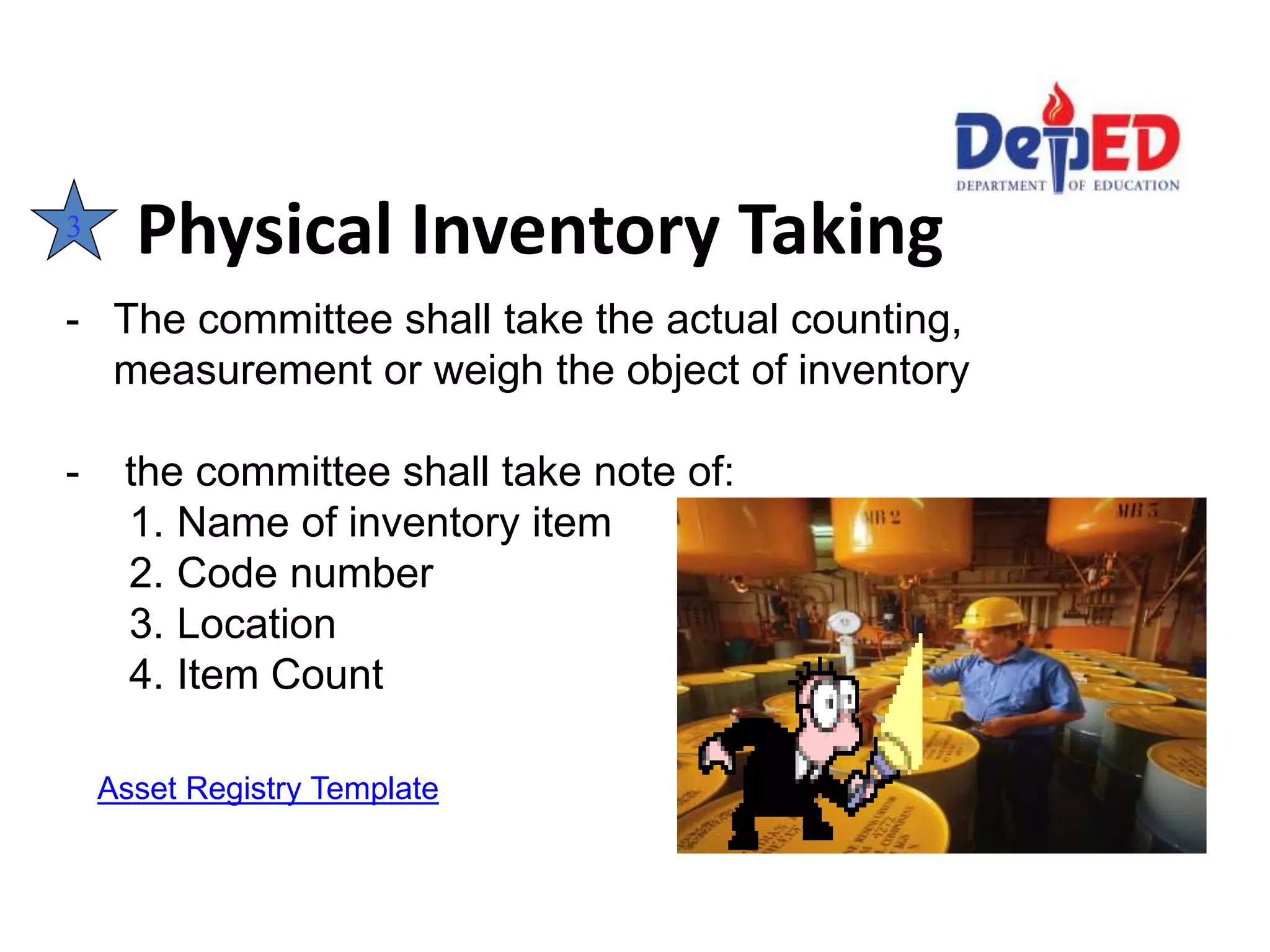 Physical Inventory Taking3
- The committee shall take the actual counting,
measurement or weigh the object of inventory
- the committee shall take note of:
1. Name of inventory item
2. Code number
3. Location
4. Item Count
Asset Registry Template
 