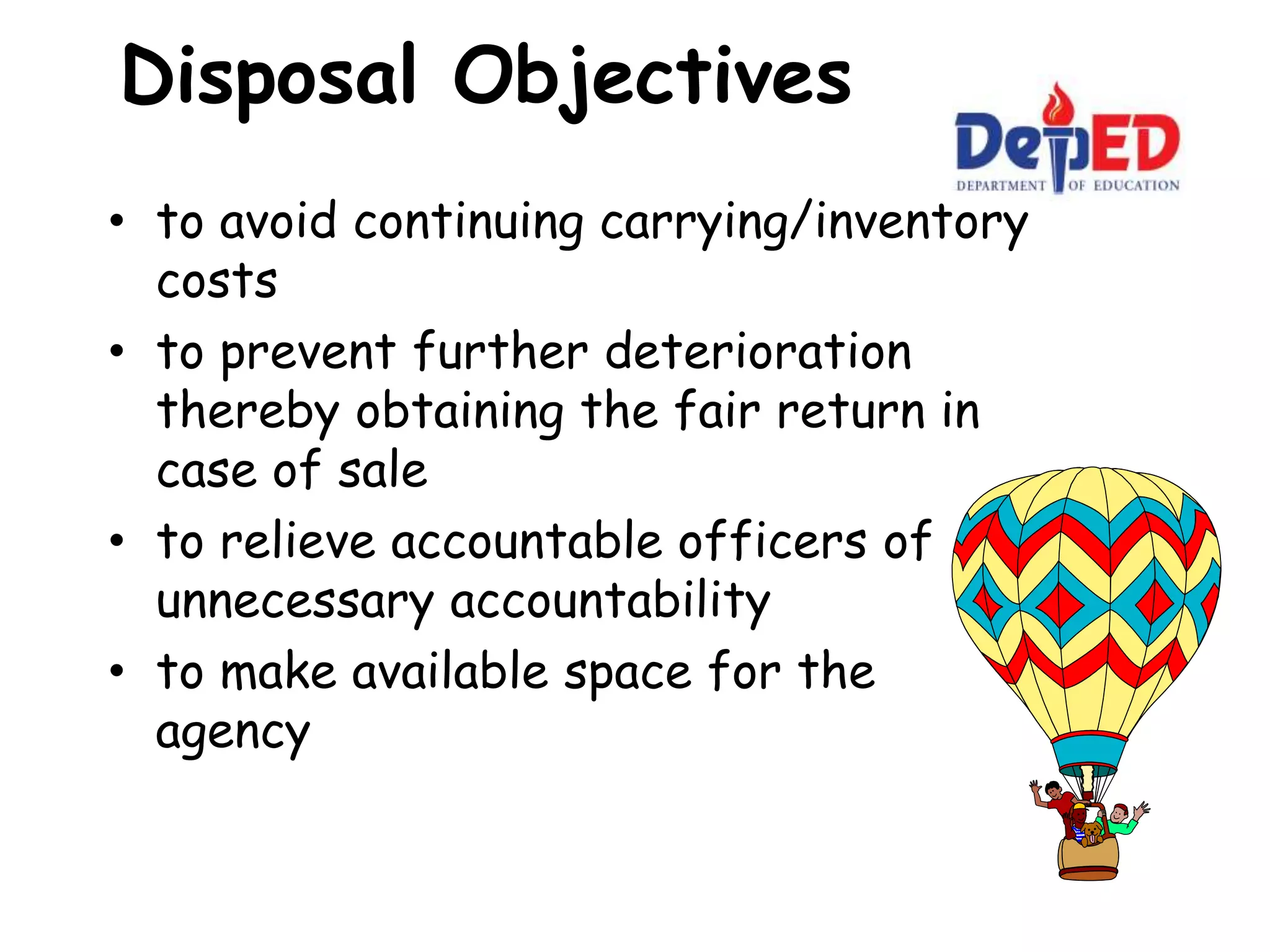 Disposal Objectives
• to avoid continuing carrying/inventory
costs
• to prevent further deterioration
thereby obtaining the fair return in
case of sale
• to relieve accountable officers of
unnecessary accountability
• to make available space for the
agency
 