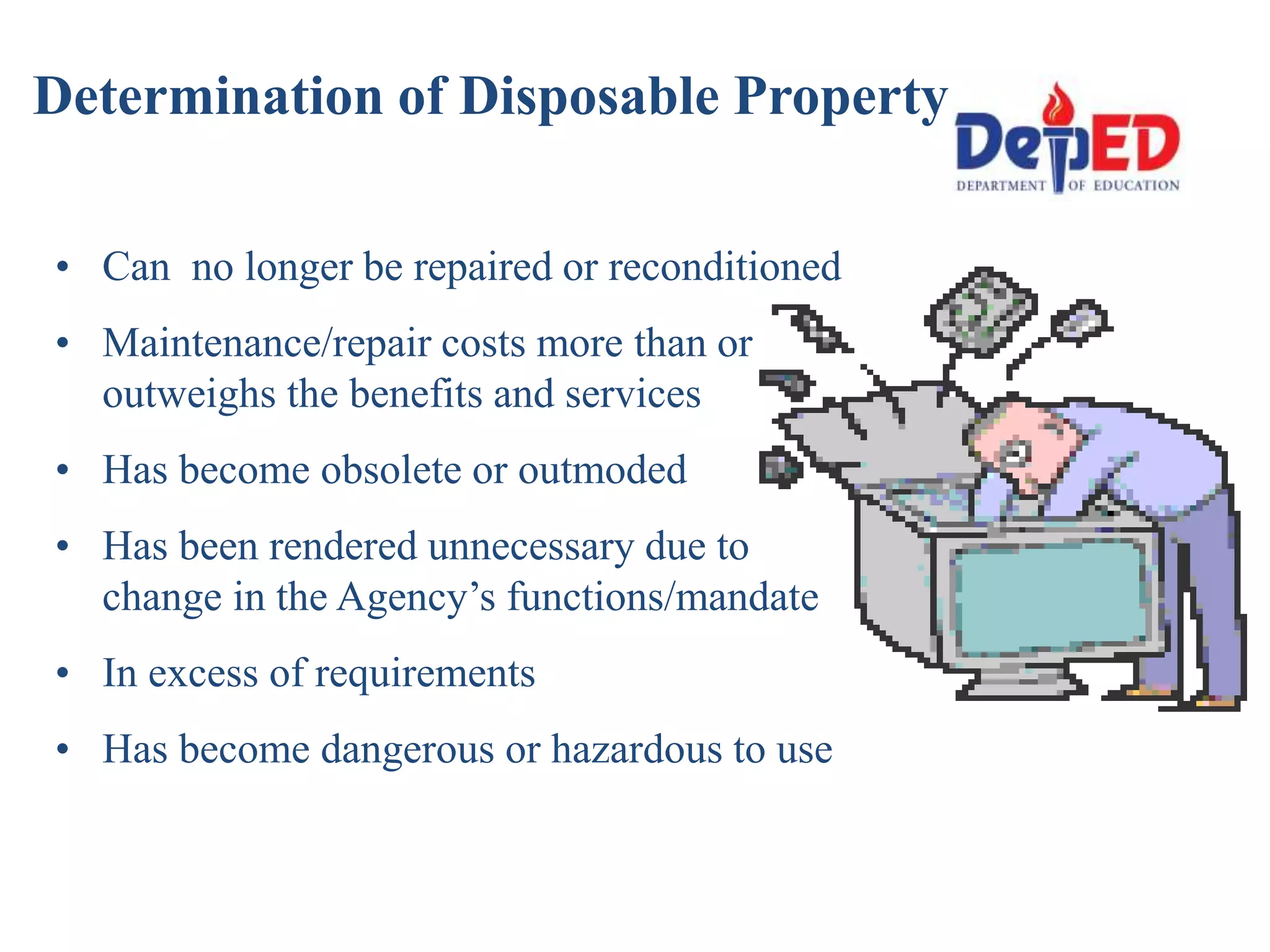 Determination of Disposable Property
• Can no longer be repaired or reconditioned
• Maintenance/repair costs more than or
outweighs the benefits and services
• Has become obsolete or outmoded
• Has been rendered unnecessary due to
change in the Agency’s functions/mandate
• In excess of requirements
• Has become dangerous or hazardous to use
 