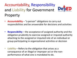 Accountability, Responsibility
and Liability for Government
Property
• Accountability – “a person” obligations to carry out
responsibilities and be answerable for decisions and activities
• Responsibility – the acceptance of assigned authority and the
obligation prudently to exercise assigned or imputed authority
attaching to the assigned or imputed role of an individual or
group participating in organizational activities or decision
• Liability – Refers to the obligation that arises as a
consequence of an illegal or improper act or the non-
performance of what one is mandated to do.
 