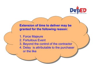 Extension of time to deliver may be
granted for the following reason:
1. Force Majeure
2. Fortuitous Event
3. Beyond the control of the contractor
4. Delay is attributable to the purchaser
or the like
 