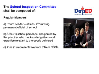 The School Inspection Committee
shall be composed of :
Regular Members:
a). Team Leader – at least 2nd ranking
permanent official of school
b). One (1) school personnel designated by
the principal who has knowledge/technical
expertise relevant to the goods delivered
c). One (1) representative from PTA or NGOs
 