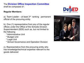 The Division Office Inspection Committee
shall be composed of :
Regular Members:
a). Team Leader – at least 3rd ranking permanent
official of the procuring entity
b). One (1) representative from any of the regular
offices under the Office of the Schools Division
Superintendent (SDS) such as, but not limited to
the following
* Administrative Unit
* Budget Unit
* Legal Unit
* School Governance and Operation Division
c). Representative from the procuring entity who
has knowledge/technical expertise relevant to the
goods delivered
 