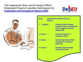 The Inspectorate Team and the Supply Officer /
Designated Property Custodian shall prepare the
Inspection and Acceptance Report (IAR)
Note: Distribution of IAR shall be as
follows
1. Original – Property and/or Supply
Division/Unit (to be attached
To DV, together with the
Original DR
2. Copy 2 – Property Inspector /
Inspection Team
3. Copy 3 - Accounting Division/Unit
(attached in setting up
payables)
4. Copy 4 - Property and/or Supply
Division/Unit File
 