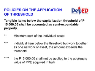 Tangible Items below the capitalization threshold of P
15,000.00 shall be accounted as semi-expendable
property.
** Minimum cost of the individual asset
*** Individual item below the threshold but work together
as one network of asset, the amount exceeds the
threshold
**** the P15,000.00 shall not be applied to the aggregate
value of PPE acquired in bulk
POLICIES ON THE APPLICATION
OF THRESHOLD
 