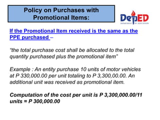 If the Promotional Item received is the same as the
PPE purchased –
“the total purchase cost shall be allocated to the total
quantity purchased plus the promotional item”
Example : An entity purchase 10 units of motor vehicles
at P 330,000.00 per unit totaling to P 3,300,00.00. An
additional unit was received as promotional item.
Computation of the cost per unit is P 3,300,000.00/11
units = P 300,000.00
Policy on Purchases with
Promotional Items:
 