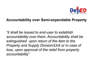 Accountability over Semi-expendable Property
“it shall be issued to end-user to establish
accountability over them. Accountability shall be
extinguished upon return of the item to the
Property and Supply Division/Unit or in case of
loss, upon approval of the relief from property
accountability”
 