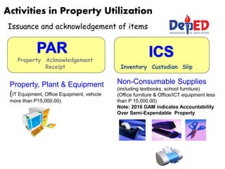 Activities in Property Utilization
Issuance and acknowledgement of items
Property Acknowledgement
Receipt Inventory Custodian Slip
Property, Plant & Equipment
(IT Equipment, Office Equipment, vehicle
more than P15,000.00)
Non-Consumable Supplies
(including textbooks, school furniture)
(Office furniture & Office/ICT equipment less
than P 15,000.00)
Note: 2016 GAM indicates Accountability
Over Semi-Expendable Property
 