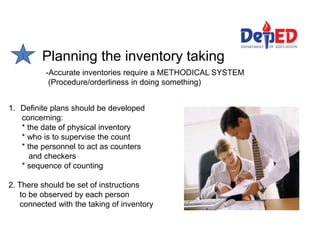 1 Planning the inventory taking
-Accurate inventories require a METHODICAL SYSTEM
(Procedure/orderliness in doing something)
1. Definite plans should be developed
concerning:
* the date of physical inventory
* who is to supervise the count
* the personnel to act as counters
and checkers
* sequence of counting
2. There should be set of instructions
to be observed by each person
connected with the taking of inventory
 