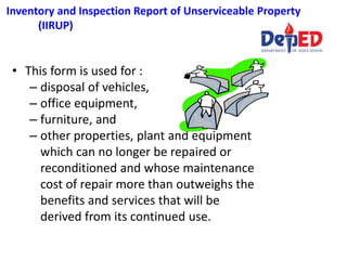 Inventory and Inspection Report of Unserviceable Property
(IIRUP)
• This form is used for :
– disposal of vehicles,
– office equipment,
– furniture, and
– other properties, plant and equipment
which can no longer be repaired or
reconditioned and whose maintenance
cost of repair more than outweighs the
benefits and services that will be
derived from its continued use.
 