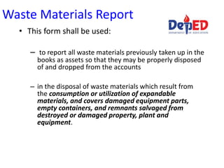 Waste Materials Report
• This form shall be used:
– to report all waste materials previously taken up in the
books as assets so that they may be properly disposed
of and dropped from the accounts
– in the disposal of waste materials which result from
the consumption or utilization of expandable
materials, and covers damaged equipment parts,
empty containers, and remnants salvaged from
destroyed or damaged property, plant and
equipment.
 